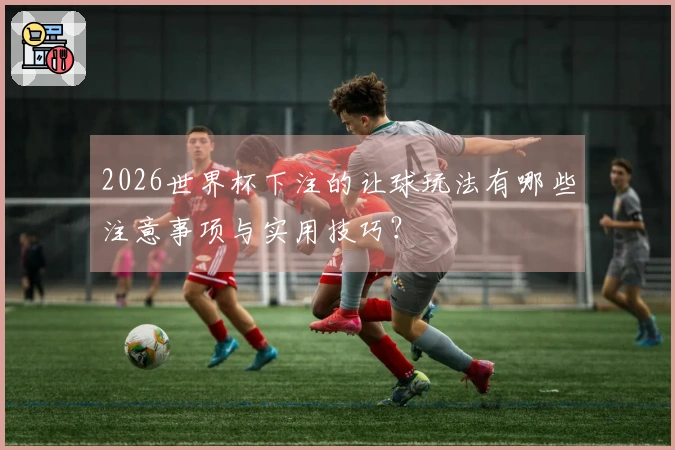 2026世界杯下注的让球玩法有哪些注意事项与实用技巧？