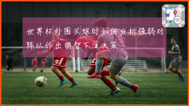世界杯外围买球时如何分析强弱对阵以作出明智下注决策